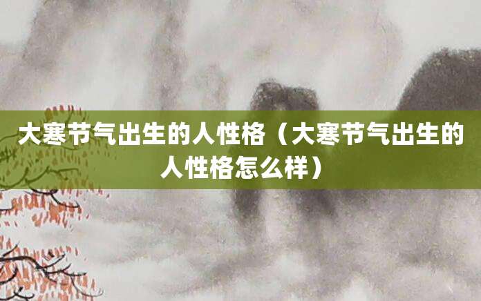 大寒节气出生的人性格（大寒节气出生的人性格怎么样）